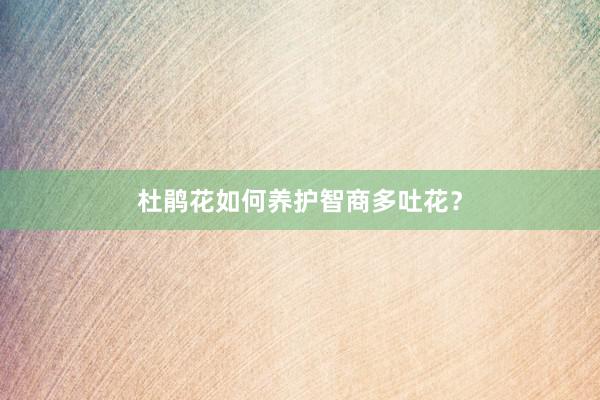 杜鹃花如何养护智商多吐花？