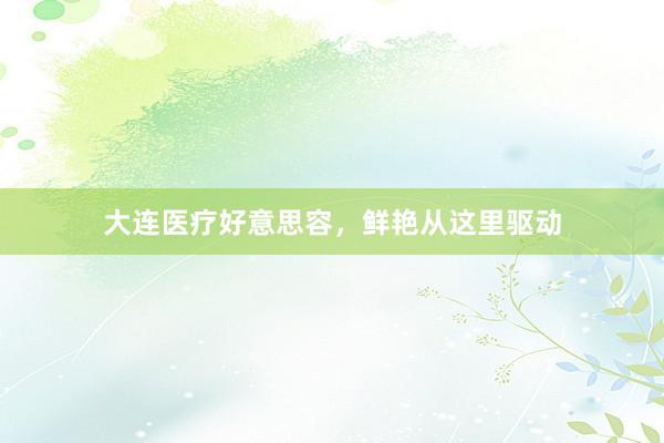 大连医疗好意思容，鲜艳从这里驱动